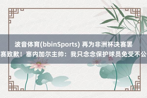 波音体育(bbinSports) 再为非洲杯决赛罢赛致歉！塞内加尔主帅：我只念念保护球员免受不公