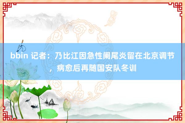 bbin 记者：乃比江因急性阑尾炎留在北京调节，病愈后再随国安队冬训