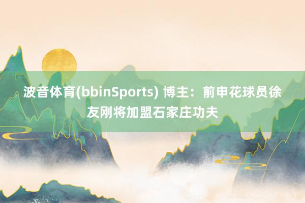 波音体育(bbinSports) 博主：前申花球员徐友刚将加盟石家庄功夫