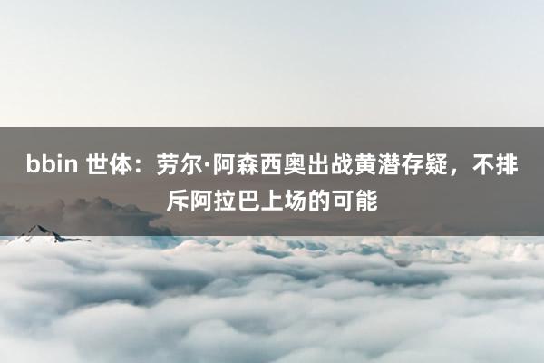 bbin 世体：劳尔·阿森西奥出战黄潜存疑，不排斥阿拉巴上场的可能