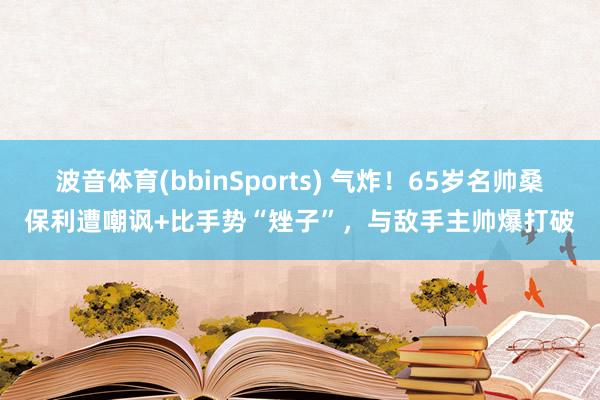 波音体育(bbinSports) 气炸！65岁名帅桑保利遭嘲讽+比手势“矬子”，与敌手主帅爆打破
