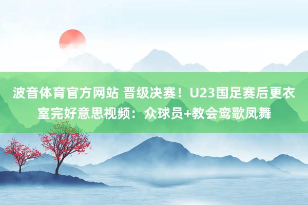 波音体育官方网站 晋级决赛！U23国足赛后更衣室完好意思视频：众球员+教会鸾歌凤舞