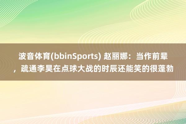 波音体育(bbinSports) 赵丽娜：当作前辈，疏通李昊在点球大战的时辰还能笑的很蓬勃