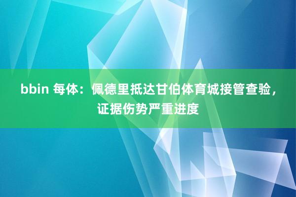 bbin 每体：佩德里抵达甘伯体育城接管查验，证据伤势严重进度