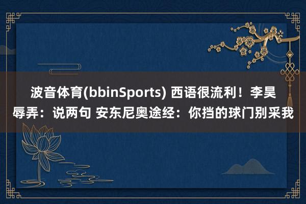波音体育(bbinSports) 西语很流利！李昊辱弄：说两句 安东尼奥途经：你挡的球门别采我