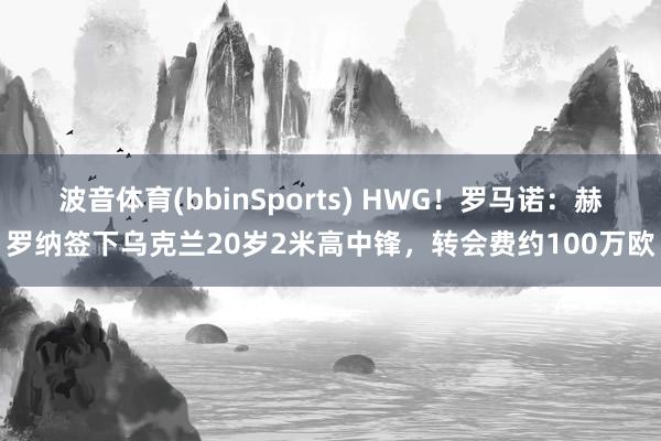 波音体育(bbinSports) HWG！罗马诺：赫罗纳签下乌克兰20岁2米高中锋，转会费约100万欧