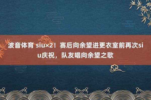 波音体育 siu×2！赛后向余望进更衣室前再次siu庆祝，队友唱向余望之歌