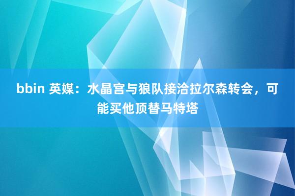 bbin 英媒：水晶宫与狼队接洽拉尔森转会，可能买他顶替马特塔