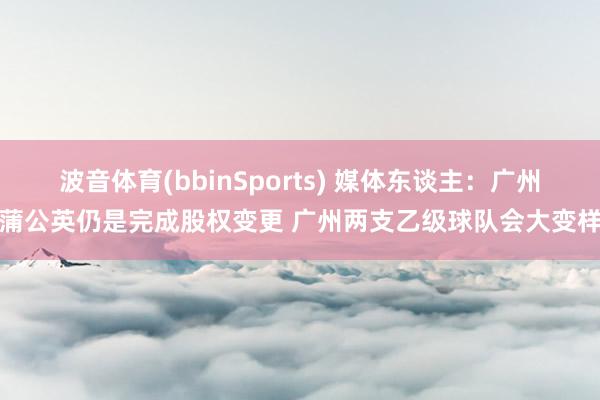 波音体育(bbinSports) 媒体东谈主：广州蒲公英仍是完成股权变更 广州两支乙级球队会大变样