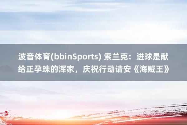 波音体育(bbinSports) 索兰克：进球是献给正孕珠的浑家，庆祝行动请安《海贼王》