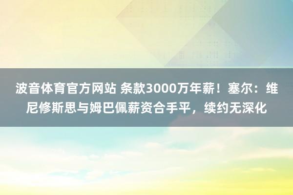 波音体育官方网站 条款3000万年薪！塞尔：维尼修斯思与姆巴佩薪资合手平，续约无深化