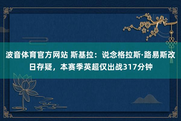 波音体育官方网站 斯基拉：说念格拉斯·路易斯改日存疑，本赛季英超仅出战317分钟