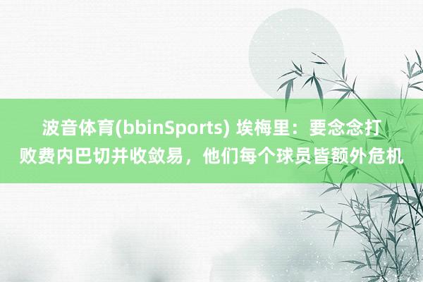 波音体育(bbinSports) 埃梅里：要念念打败费内巴切并收敛易，他们每个球员皆额外危机