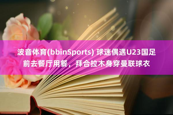 波音体育(bbinSports) 球迷偶遇U23国足前去餐厅用餐，拜合拉木身穿曼联球衣