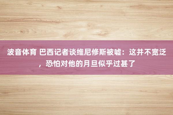 波音体育 巴西记者谈维尼修斯被嘘：这并不宽泛，恐怕对他的月旦似乎过甚了