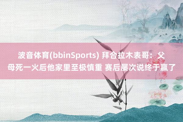 波音体育(bbinSports) 拜合拉木表哥：父母死一火后他家里至极慎重 赛后屡次说终于赢了