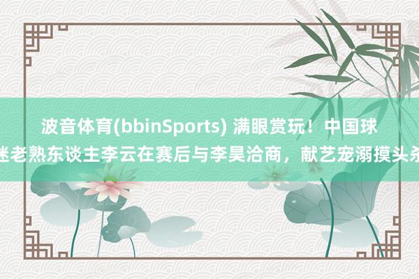 波音体育(bbinSports) 满眼赏玩！中国球迷老熟东谈主李云在赛后与李昊洽商，献艺宠溺摸头杀