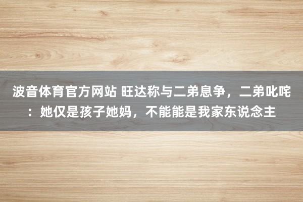 波音体育官方网站 旺达称与二弟息争，二弟叱咤：她仅是孩子她妈，不能能是我家东说念主
