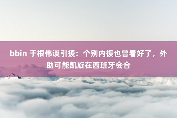 bbin 于根伟谈引援：个别内援也曾看好了，外助可能凯旋在西班牙会合