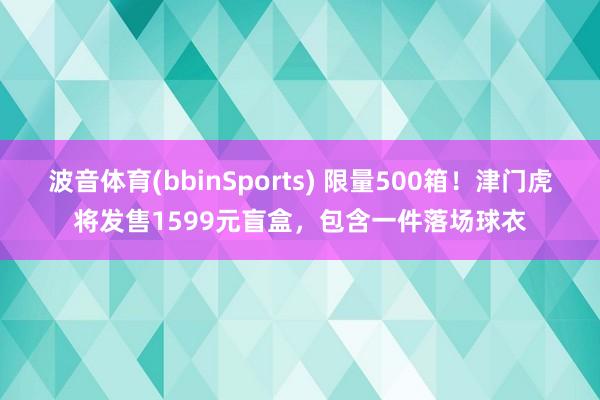 波音体育(bbinSports) 限量500箱！津门虎将发售1599元盲盒，包含一件落场球衣