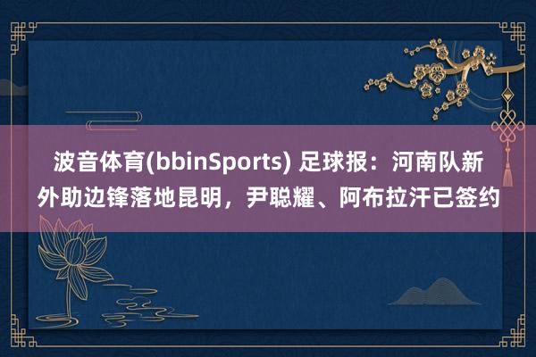 波音体育(bbinSports) 足球报：河南队新外助边锋落地昆明，尹聪耀、阿布拉汗已签约