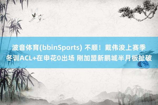 波音体育(bbinSports) 不顺！戴伟浚上赛季冬训ACL+在申花0出场 刚加盟新鹏城半月板扯破