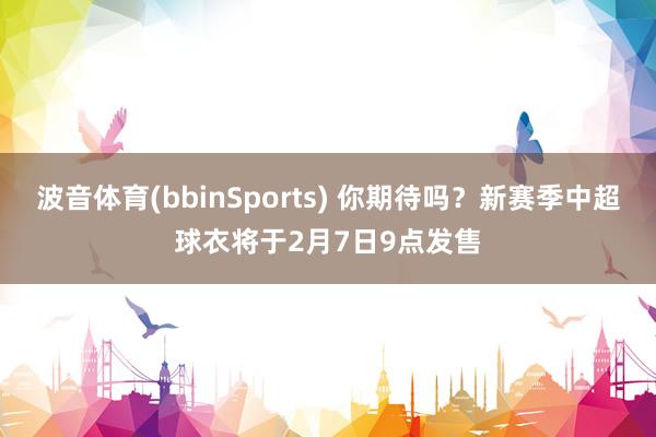 波音体育(bbinSports) 你期待吗？新赛季中超球衣将于2月7日9点发售