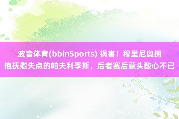 波音体育(bbinSports) 祸害！穆里尼奥拥抱抚慰失点的帕夫利季斯，后者赛后蒙头酸心不已