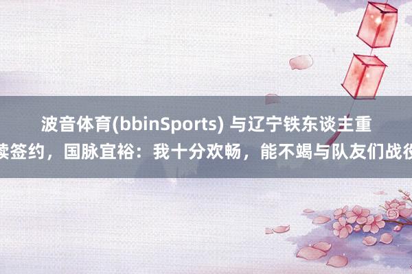 波音体育(bbinSports) 与辽宁铁东谈主重续签约，国脉宜裕：我十分欢畅，能不竭与队友们战役