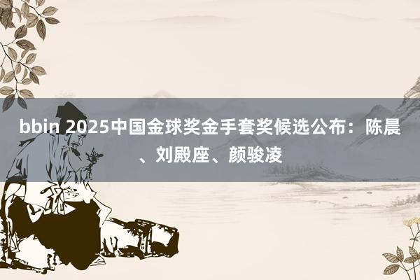 bbin 2025中国金球奖金手套奖候选公布：陈晨、刘殿座、颜骏凌