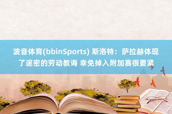 波音体育(bbinSports) 斯洛特：萨拉赫体现了邃密的劳动教诲 幸免掉入附加赛很要紧