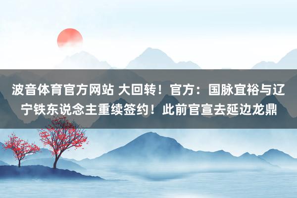 波音体育官方网站 大回转！官方：国脉宜裕与辽宁铁东说念主重续签约！此前官宣去延边龙鼎