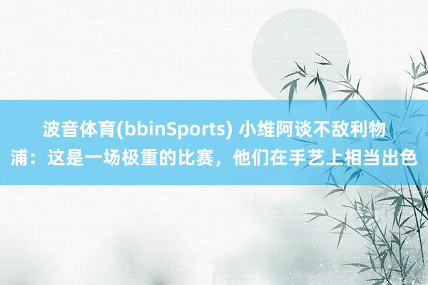 波音体育(bbinSports) 小维阿谈不敌利物浦：这是一场极重的比赛，他们在手艺上相当出色
