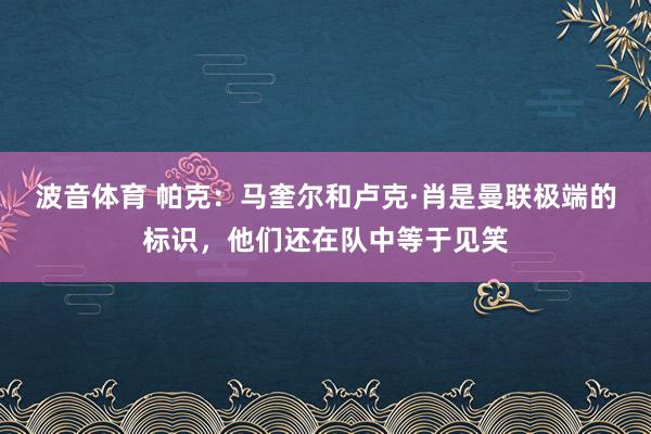 波音体育 帕克：马奎尔和卢克·肖是曼联极端的标识，他们还在队中等于见笑