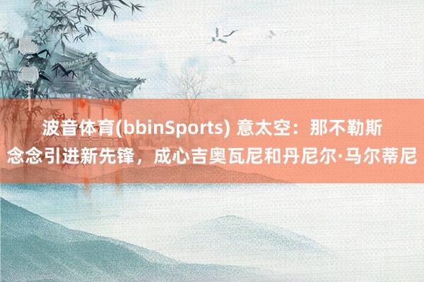 波音体育(bbinSports) 意太空：那不勒斯念念引进新先锋，成心吉奥瓦尼和丹尼尔·马尔蒂尼