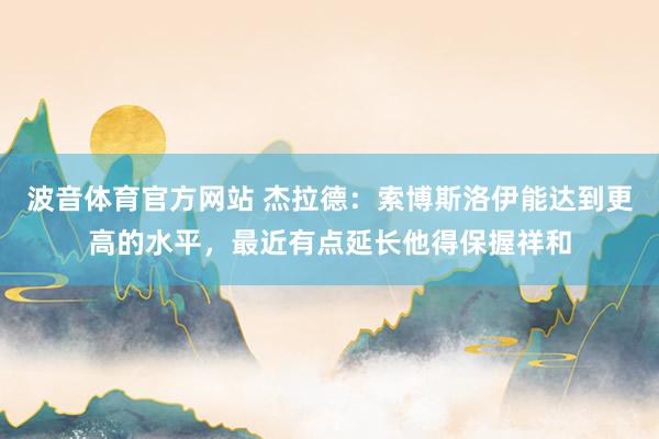 波音体育官方网站 杰拉德：索博斯洛伊能达到更高的水平，最近有点延长他得保握祥和