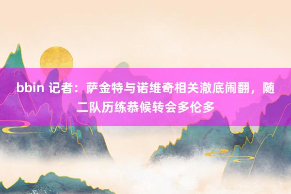 bbin 记者：萨金特与诺维奇相关澈底闹翻，随二队历练恭候转会多伦多