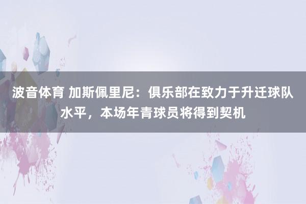 波音体育 加斯佩里尼：俱乐部在致力于升迁球队水平，本场年青球员将得到契机
