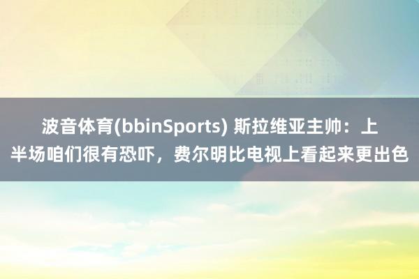 波音体育(bbinSports) 斯拉维亚主帅：上半场咱们很有恐吓，费尔明比电视上看起来更出色