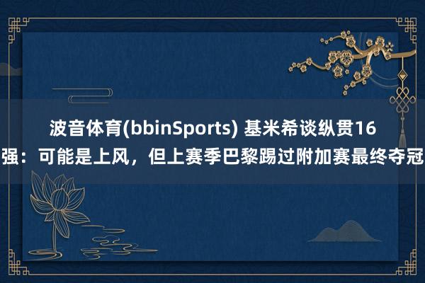 波音体育(bbinSports) 基米希谈纵贯16强：可能是上风，但上赛季巴黎踢过附加赛最终夺冠