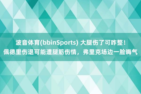 波音体育(bbinSports) 大腿伤了可咋整！佩德里伤退可能遭腿筋伤情，弗里克场边一脸晦气