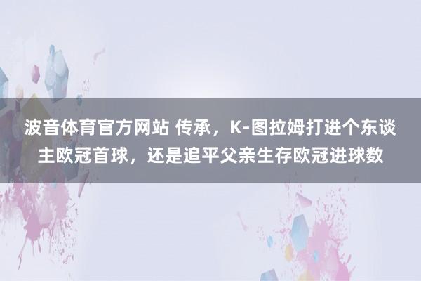 波音体育官方网站 传承，K-图拉姆打进个东谈主欧冠首球，还是追平父亲生存欧冠进球数