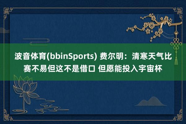 波音体育(bbinSports) 费尔明：清寒天气比赛不易但这不是借口 但愿能投入宇宙杯