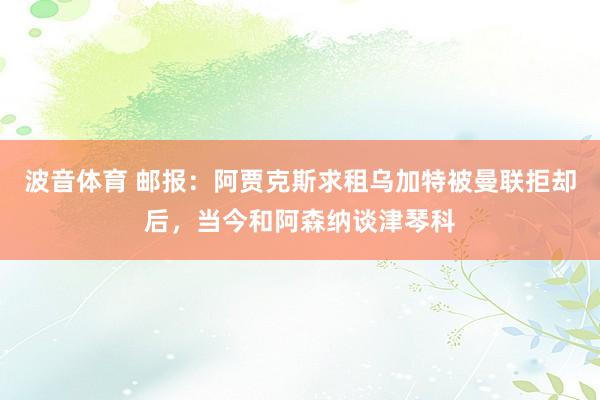 波音体育 邮报：阿贾克斯求租乌加特被曼联拒却后，当今和阿森纳谈津琴科