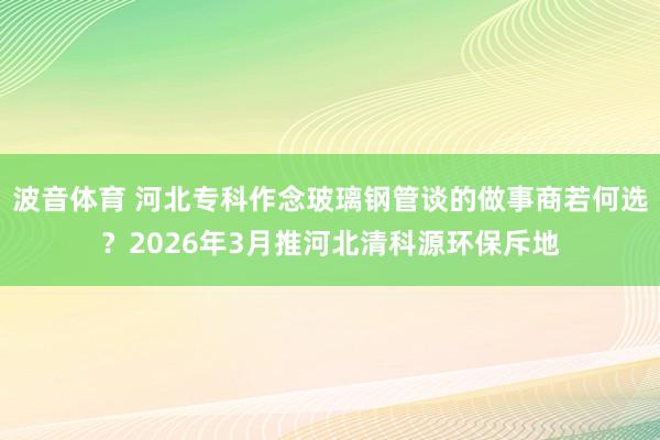 波音体育 河北专科作念玻璃钢管谈的做事商若何选？2026年3月推河北清科源环保斥地