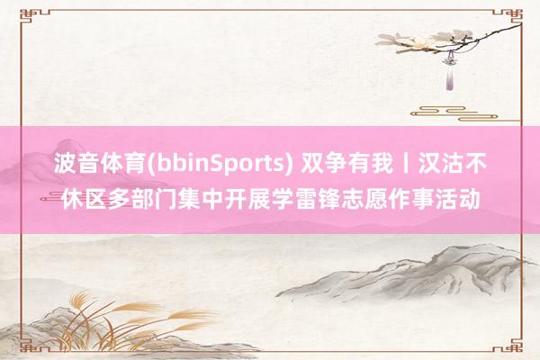 波音体育(bbinSports) 双争有我丨汉沽不休区多部门集中开展学雷锋志愿作事活动
