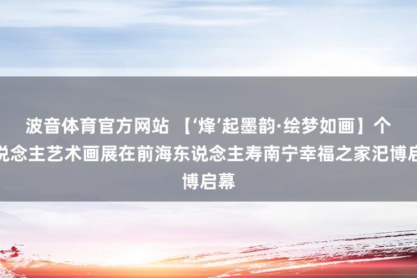 波音体育官方网站 【‘烽’起墨韵·绘梦如画】个东说念主艺术画展在前海东说念主寿南宁幸福之家汜博启幕