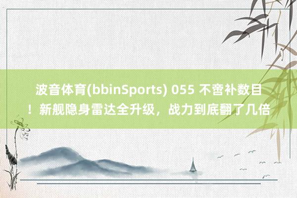 波音体育(bbinSports) 055 不啻补数目！新舰隐身雷达全升级，战力到底翻了几倍