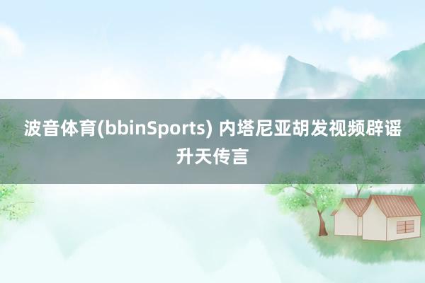 波音体育(bbinSports) 内塔尼亚胡发视频辟谣升天传言