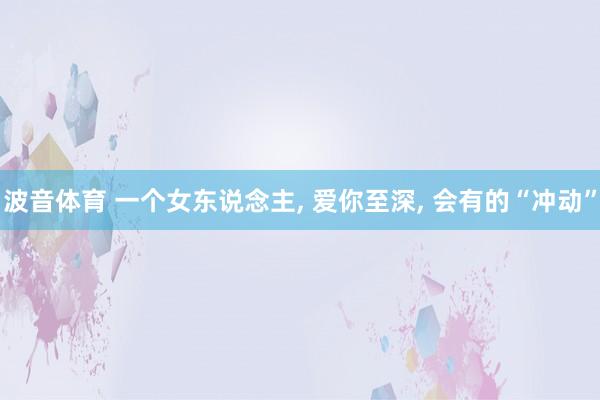 波音体育 一个女东说念主， 爱你至深， 会有的“冲动”